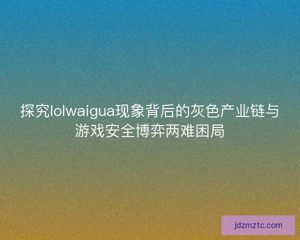 探究lolwaigua现象背后的灰色产业链与游戏安全博弈两难困局